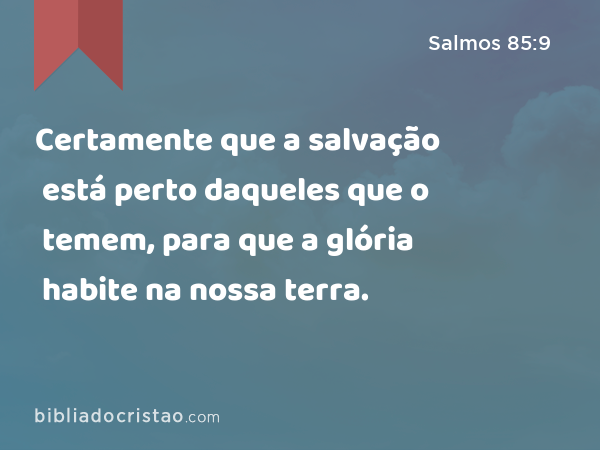 Certamente que a salvação está perto daqueles que o temem, para que a glória habite na nossa terra. - Salmos 85:9