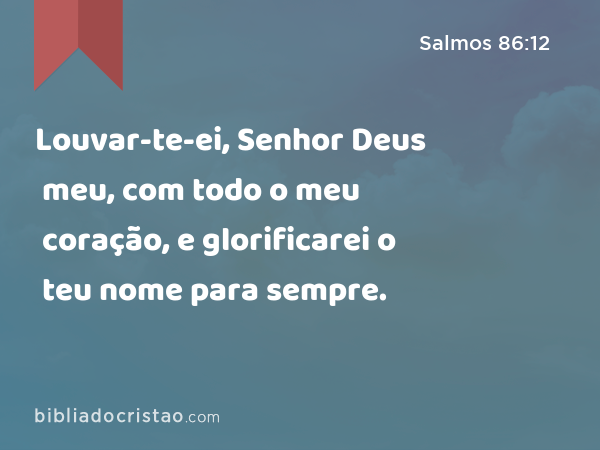 Louvar-te-ei, Senhor Deus meu, com todo o meu coração, e glorificarei o teu nome para sempre. - Salmos 86:12