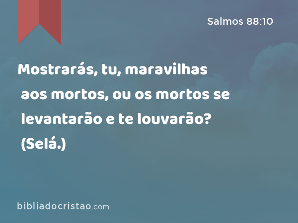 Mostrarás, tu, maravilhas aos mortos, ou os mortos se levantarão e te louvarão? (Selá.) - Salmos 88:10