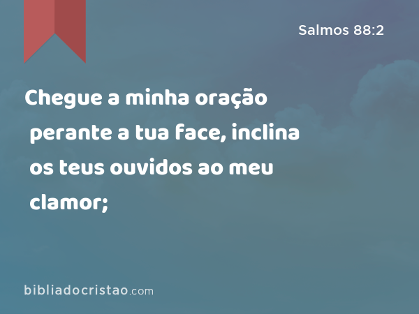 Chegue a minha oração perante a tua face, inclina os teus ouvidos ao meu clamor; - Salmos 88:2