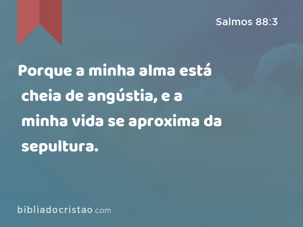 Porque a minha alma está cheia de angústia, e a minha vida se aproxima da sepultura. - Salmos 88:3