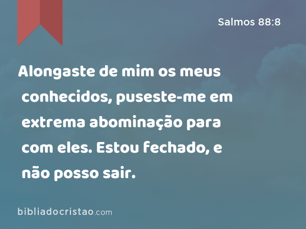 Alongaste de mim os meus conhecidos, puseste-me em extrema abominação para com eles. Estou fechado, e não posso sair. - Salmos 88:8