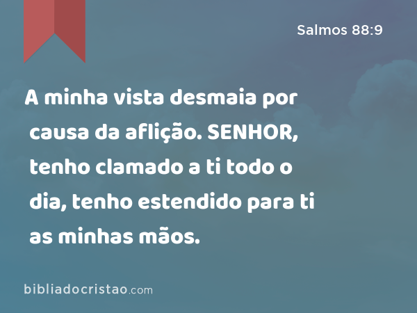 A minha vista desmaia por causa da aflição. SENHOR, tenho clamado a ti todo o dia, tenho estendido para ti as minhas mãos. - Salmos 88:9