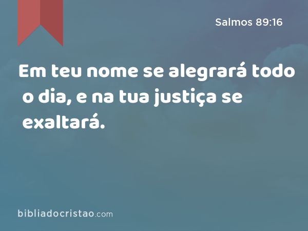 Em teu nome se alegrará todo o dia, e na tua justiça se exaltará. - Salmos 89:16