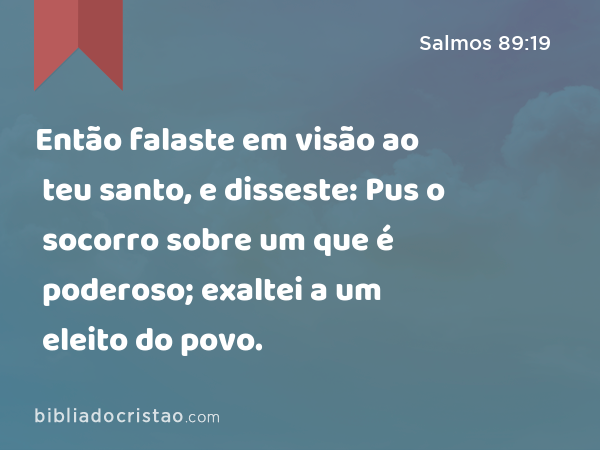 Então falaste em visão ao teu santo, e disseste: Pus o socorro sobre um que é poderoso; exaltei a um eleito do povo. - Salmos 89:19