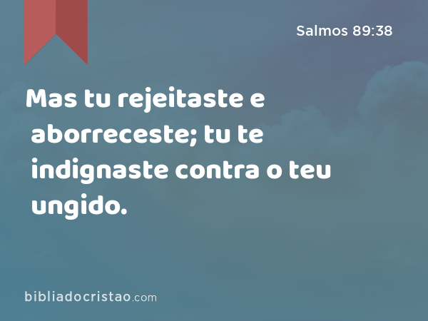 Mas tu rejeitaste e aborreceste; tu te indignaste contra o teu ungido. - Salmos 89:38