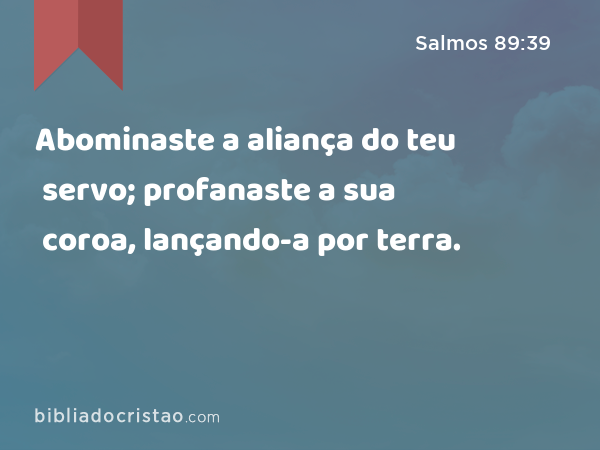 Abominaste a aliança do teu servo; profanaste a sua coroa, lançando-a por terra. - Salmos 89:39