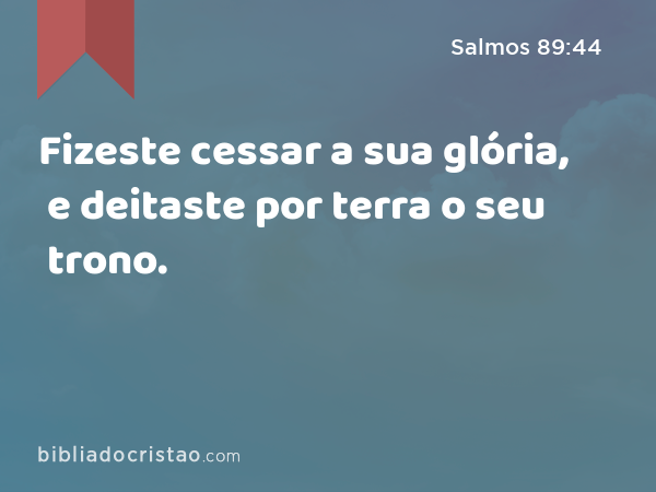 Fizeste cessar a sua glória, e deitaste por terra o seu trono. - Salmos 89:44