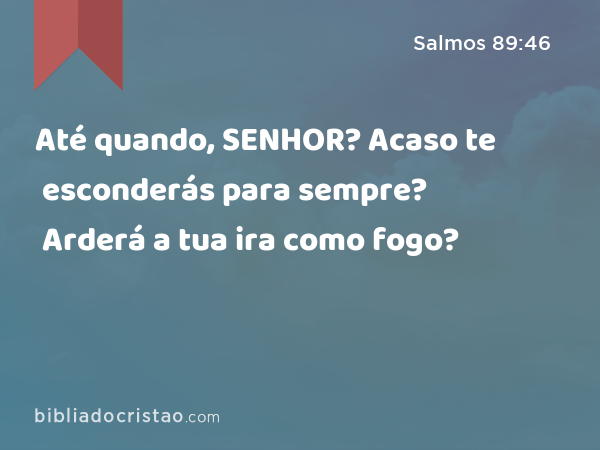 Até quando, SENHOR? Acaso te esconderás para sempre? Arderá a tua ira como fogo? - Salmos 89:46