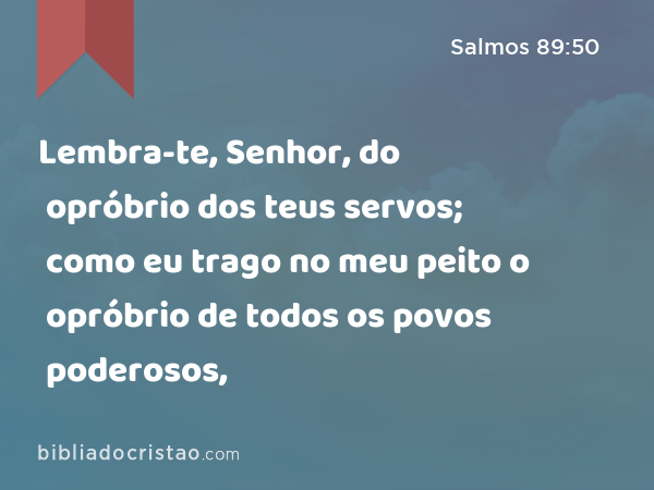 Lembra-te, Senhor, do opróbrio dos teus servos; como eu trago no meu peito o opróbrio de todos os povos poderosos, - Salmos 89:50