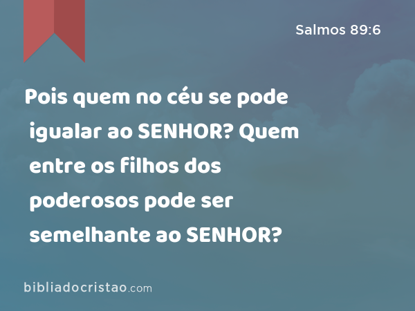 Pois quem no céu se pode igualar ao SENHOR? Quem entre os filhos dos poderosos pode ser semelhante ao SENHOR? - Salmos 89:6