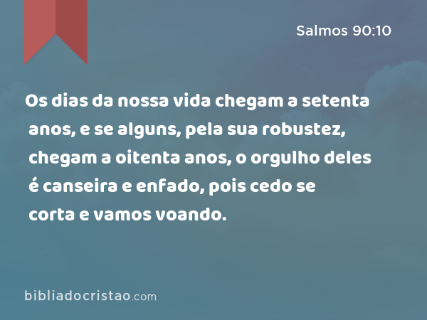 Os dias da nossa vida chegam a setenta anos, e se alguns, pela sua robustez, chegam a oitenta anos, o orgulho deles é canseira e enfado, pois cedo se corta e vamos voando. - Salmos 90:10