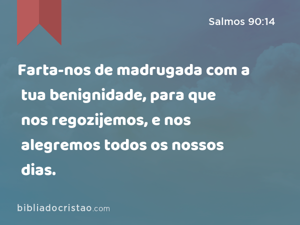 Farta-nos de madrugada com a tua benignidade, para que nos regozijemos, e nos alegremos todos os nossos dias. - Salmos 90:14