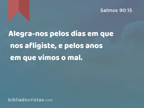 Alegra-nos pelos dias em que nos afligiste, e pelos anos em que vimos o mal. - Salmos 90:15