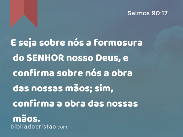 E seja sobre nós a formosura do SENHOR nosso Deus, e confirma sobre nós a obra das nossas mãos; sim, confirma a obra das nossas mãos. - Salmos 90:17