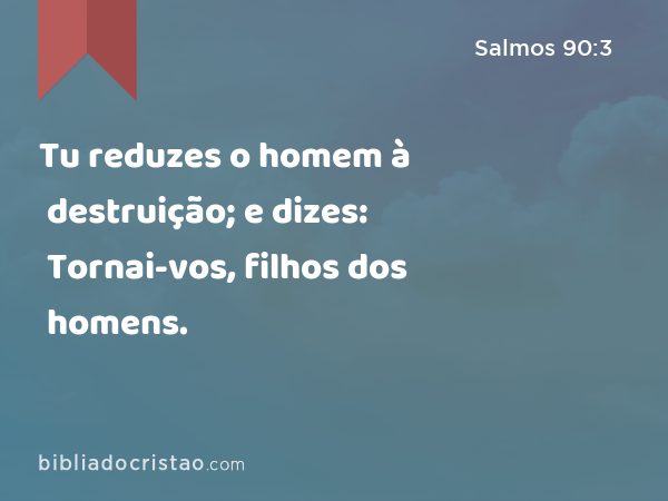 Tu reduzes o homem à destruição; e dizes: Tornai-vos, filhos dos homens. - Salmos 90:3