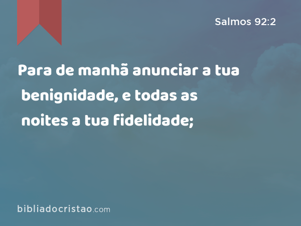 Para de manhã anunciar a tua benignidade, e todas as noites a tua fidelidade; - Salmos 92:2