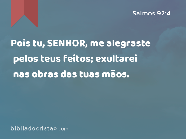 Pois tu, SENHOR, me alegraste pelos teus feitos; exultarei nas obras das tuas mãos. - Salmos 92:4