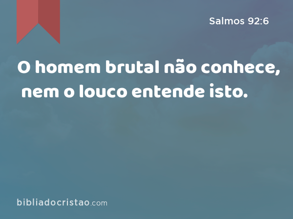 O homem brutal não conhece, nem o louco entende isto. - Salmos 92:6