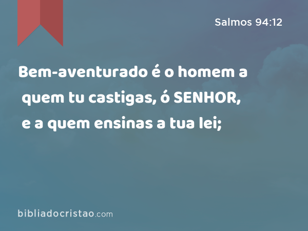 Bem-aventurado é o homem a quem tu castigas, ó SENHOR, e a quem ensinas a tua lei; - Salmos 94:12