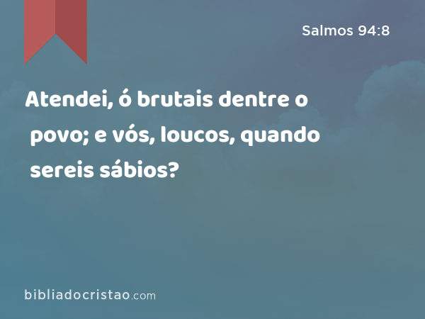 Atendei, ó brutais dentre o povo; e vós, loucos, quando sereis sábios? - Salmos 94:8