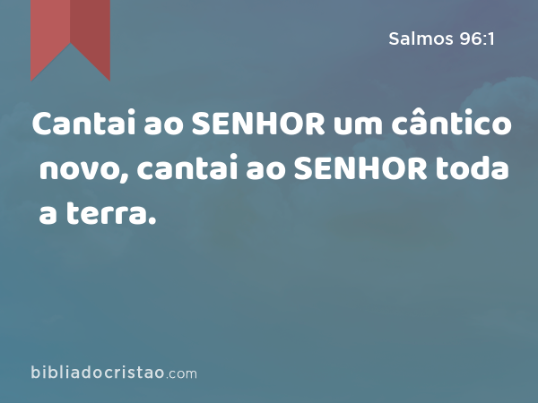 Cantai ao SENHOR um cântico novo, cantai ao SENHOR toda a terra. - Salmos 96:1