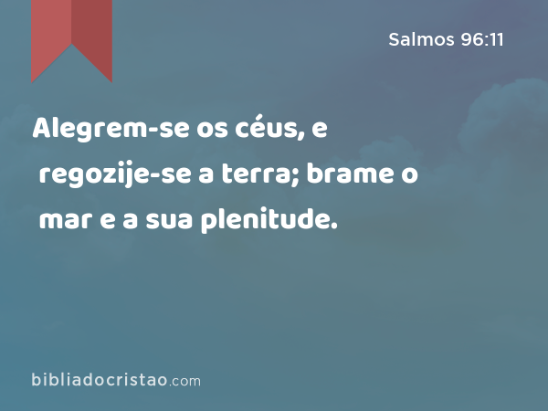 Alegrem-se os céus, e regozije-se a terra; brame o mar e a sua plenitude. - Salmos 96:11
