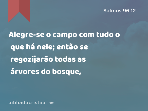 Alegre-se o campo com tudo o que há nele; então se regozijarão todas as árvores do bosque, - Salmos 96:12