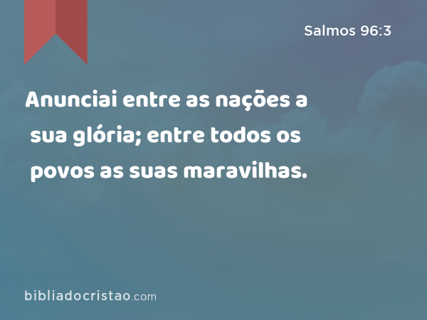 Anunciai entre as nações a sua glória; entre todos os povos as suas maravilhas. - Salmos 96:3