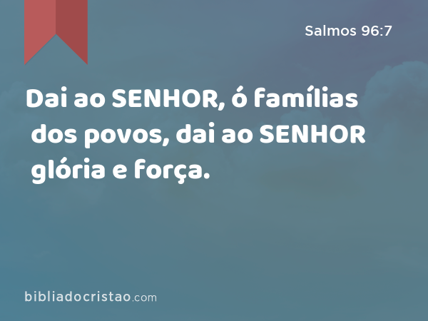 Dai ao SENHOR, ó famílias dos povos, dai ao SENHOR glória e força. - Salmos 96:7