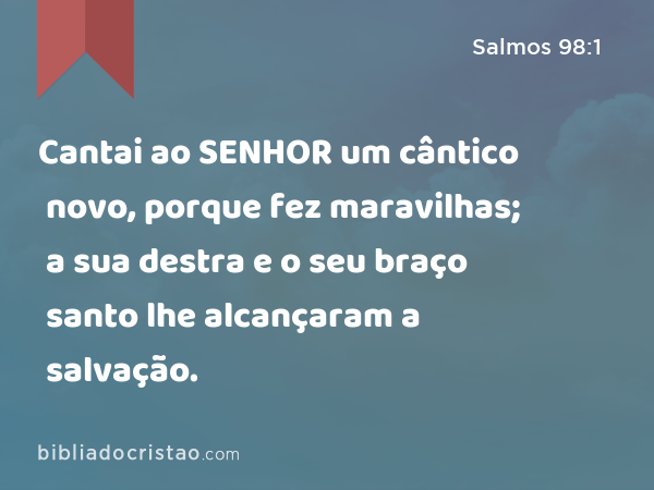 Cantai ao SENHOR um cântico novo, porque fez maravilhas; a sua destra e o seu braço santo lhe alcançaram a salvação. - Salmos 98:1