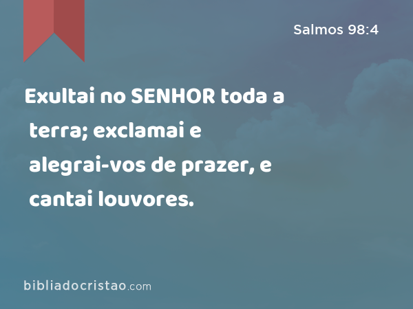 Exultai no SENHOR toda a terra; exclamai e alegrai-vos de prazer, e cantai louvores. - Salmos 98:4