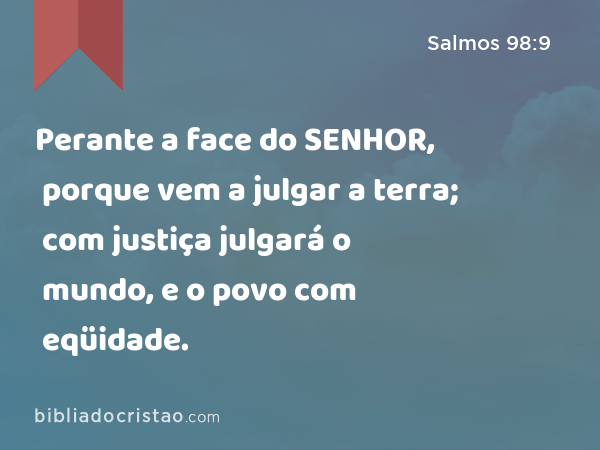 Perante a face do SENHOR, porque vem a julgar a terra; com justiça julgará o mundo, e o povo com eqüidade. - Salmos 98:9