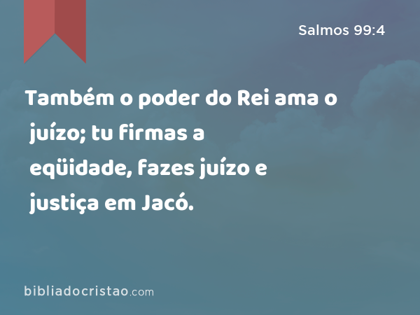 Também o poder do Rei ama o juízo; tu firmas a eqüidade, fazes juízo e justiça em Jacó. - Salmos 99:4