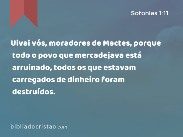 Uivai vós, moradores de Mactes, porque todo o povo que mercadejava está arruinado, todos os que estavam carregados de dinheiro foram destruídos. - Sofonias 1:11