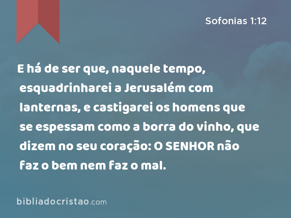 E há de ser que, naquele tempo, esquadrinharei a Jerusalém com lanternas, e castigarei os homens que se espessam como a borra do vinho, que dizem no seu coração: O SENHOR não faz o bem nem faz o mal. - Sofonias 1:12