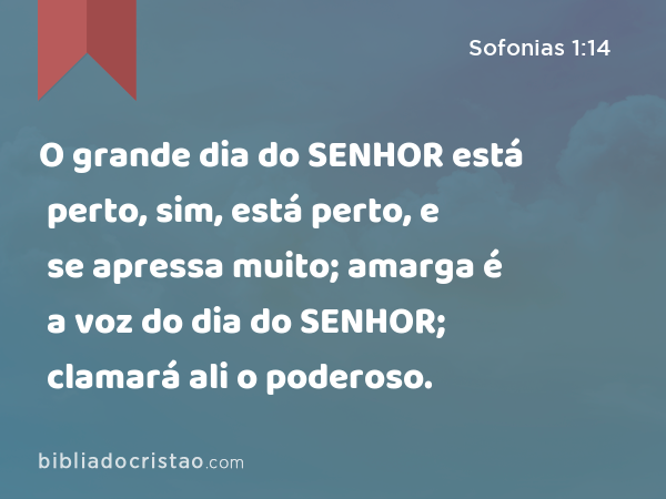 O grande dia do SENHOR está perto, sim, está perto, e se apressa muito; amarga é a voz do dia do SENHOR; clamará ali o poderoso. - Sofonias 1:14