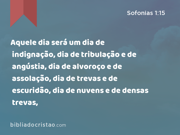 Aquele dia será um dia de indignação, dia de tribulação e de angústia, dia de alvoroço e de assolação, dia de trevas e de escuridão, dia de nuvens e de densas trevas, - Sofonias 1:15