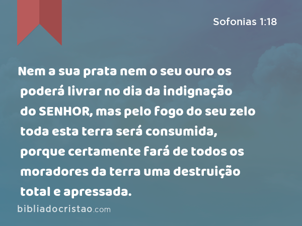 Nem a sua prata nem o seu ouro os poderá livrar no dia da indignação do SENHOR, mas pelo fogo do seu zelo toda esta terra será consumida, porque certamente fará de todos os moradores da terra uma destruição total e apressada. - Sofonias 1:18