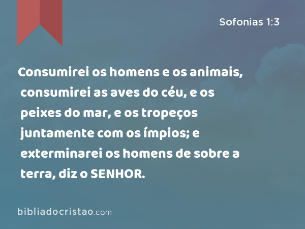 Consumirei os homens e os animais, consumirei as aves do céu, e os peixes do mar, e os tropeços juntamente com os ímpios; e exterminarei os homens de sobre a terra, diz o SENHOR. - Sofonias 1:3