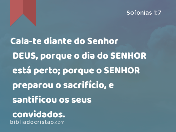 Cala-te diante do Senhor DEUS, porque o dia do SENHOR está perto; porque o SENHOR preparou o sacrifício, e santificou os seus convidados. - Sofonias 1:7