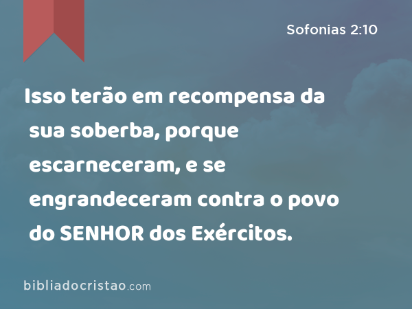 Isso terão em recompensa da sua soberba, porque escarneceram, e se engrandeceram contra o povo do SENHOR dos Exércitos. - Sofonias 2:10