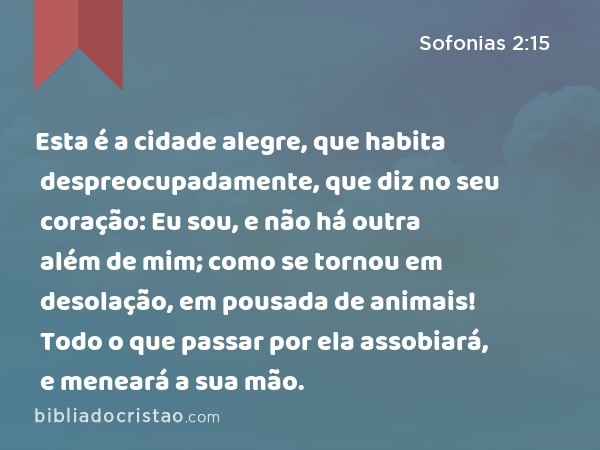 Esta é a cidade alegre, que habita despreocupadamente, que diz no seu coração: Eu sou, e não há outra além de mim; como se tornou em desolação, em pousada de animais! Todo o que passar por ela assobiará, e meneará a sua mão. - Sofonias 2:15