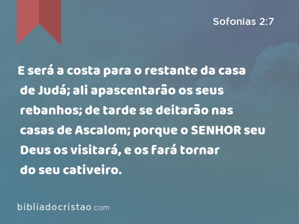 E será a costa para o restante da casa de Judá; ali apascentarão os seus rebanhos; de tarde se deitarão nas casas de Ascalom; porque o SENHOR seu Deus os visitará, e os fará tornar do seu cativeiro. - Sofonias 2:7