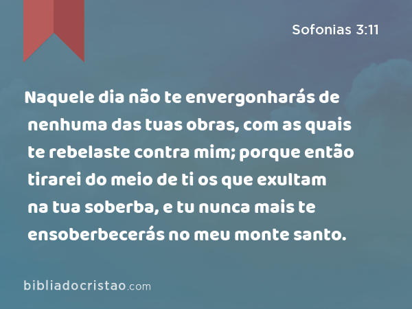 Naquele dia não te envergonharás de nenhuma das tuas obras, com as quais te rebelaste contra mim; porque então tirarei do meio de ti os que exultam na tua soberba, e tu nunca mais te ensoberbecerás no meu monte santo. - Sofonias 3:11