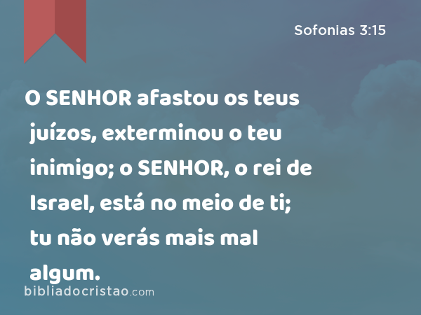 O SENHOR afastou os teus juízos, exterminou o teu inimigo; o SENHOR, o rei de Israel, está no meio de ti; tu não verás mais mal algum. - Sofonias 3:15