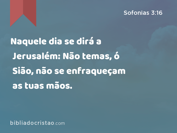 Naquele dia se dirá a Jerusalém: Não temas, ó Sião, não se enfraqueçam as tuas mãos. - Sofonias 3:16