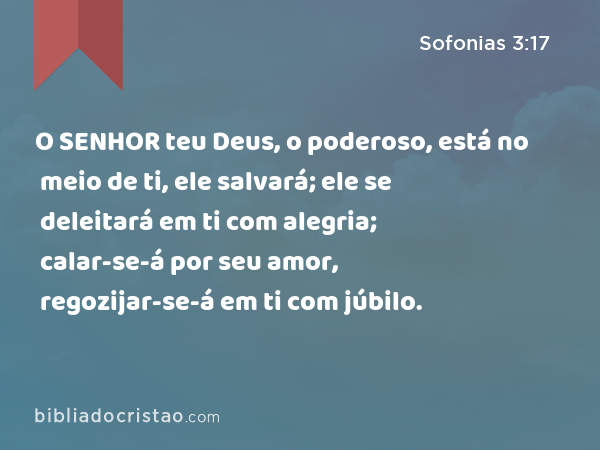 O SENHOR teu Deus, o poderoso, está no meio de ti, ele salvará; ele se deleitará em ti com alegria; calar-se-á por seu amor, regozijar-se-á em ti com júbilo. - Sofonias 3:17