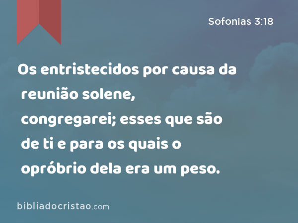 Os entristecidos por causa da reunião solene, congregarei; esses que são de ti e para os quais o opróbrio dela era um peso. - Sofonias 3:18