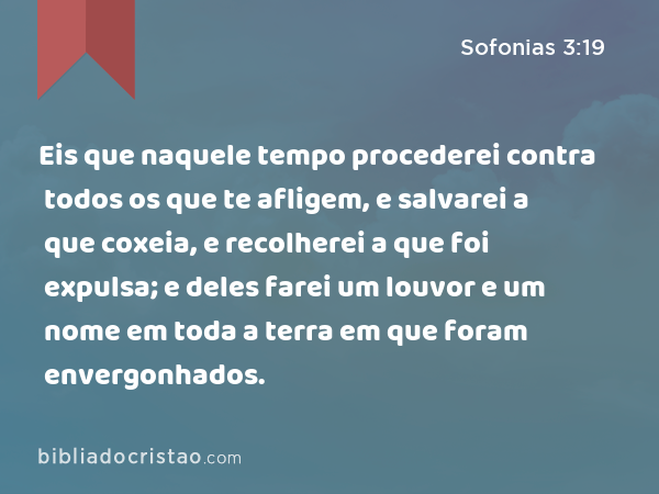 Eis que naquele tempo procederei contra todos os que te afligem, e salvarei a que coxeia, e recolherei a que foi expulsa; e deles farei um louvor e um nome em toda a terra em que foram envergonhados. - Sofonias 3:19